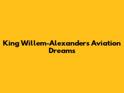 King Willem-Alexander's Aviation Dreams