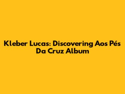 Kleber Lucas: Discovering 'Aos Pés Da Cruz' Album