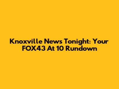 Knoxville News Tonight: Your FOX43 At 10 Rundown