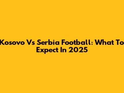 Kosovo Vs Serbia Football: What To Expect In 2025