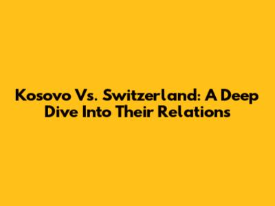 Kosovo Vs. Switzerland: A Deep Dive Into Their Relations