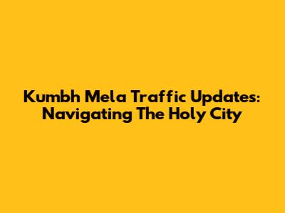 Kumbh Mela Traffic Updates: Navigating The Holy City