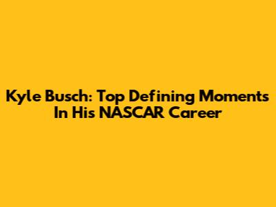 Kyle Busch: Top Defining Moments In His NASCAR Career