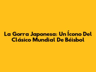 La Gorra Japonesa: Un Ícono Del Clásico Mundial De Béisbol