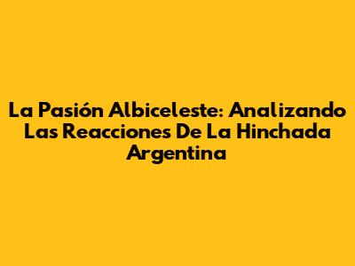 La Pasión Albiceleste: Analizando Las Reacciones De La Hinchada Argentina