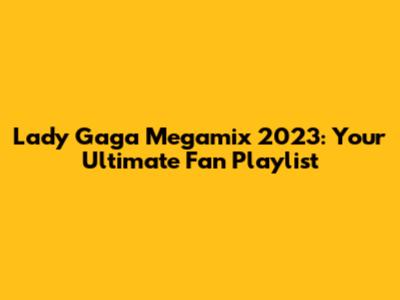 Lady Gaga Megamix 2023: Your Ultimate Fan Playlist