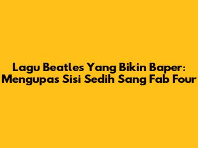 Lagu Beatles Yang Bikin Baper: Mengupas Sisi Sedih Sang 'Fab Four'