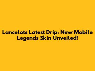 Lancelot's Latest Drip: New Mobile Legends Skin Unveiled!