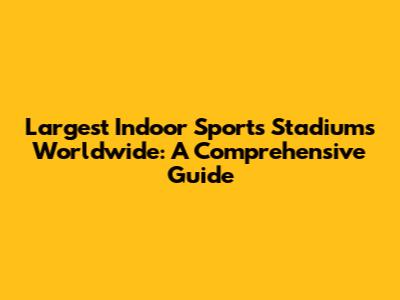 Largest Indoor Sports Stadiums Worldwide: A Comprehensive Guide