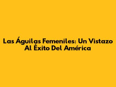 Las Águilas Femeniles: Un Vistazo Al Éxito Del América