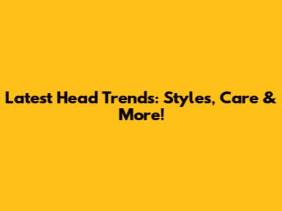 Latest Head Trends: Styles, Care & More!