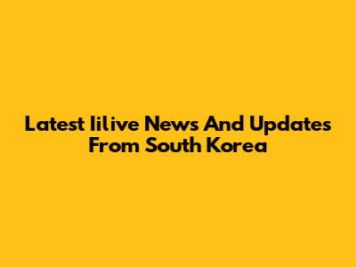 Latest Iilive News And Updates From South Korea