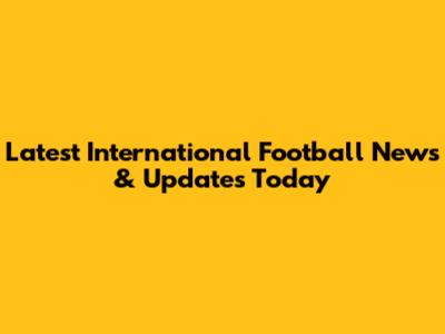 Latest International Football News & Updates Today