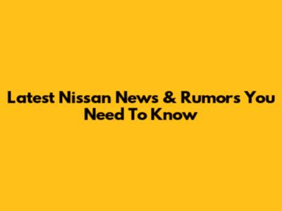 Latest Nissan News & Rumors You Need To Know