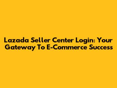 Lazada Seller Center Login: Your Gateway To E-Commerce Success