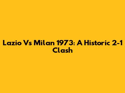 Lazio Vs Milan 1973: A Historic 2-1 Clash