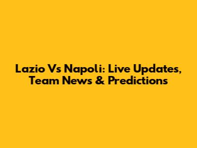 Lazio Vs Napoli: Live Updates, Team News & Predictions