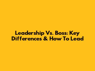 Leadership Vs. Boss: Key Differences & How To Lead
