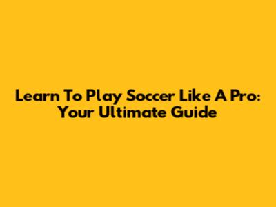 Learn To Play Soccer Like A Pro: Your Ultimate Guide