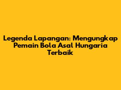 Legenda Lapangan: Mengungkap Pemain Bola Asal Hungaria Terbaik