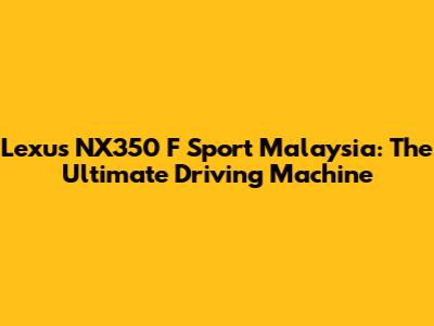 Lexus NX350 F Sport Malaysia: The Ultimate Driving Machine