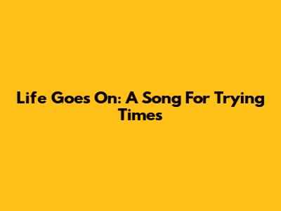 Life Goes On: A Song For Trying Times