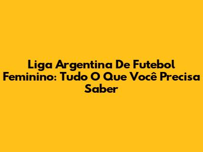 Liga Argentina De Futebol Feminino: Tudo O Que Você Precisa Saber