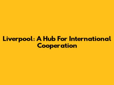 Liverpool: A Hub For International Cooperation
