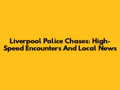 Liverpool Police Chases: High-Speed Encounters And Local News