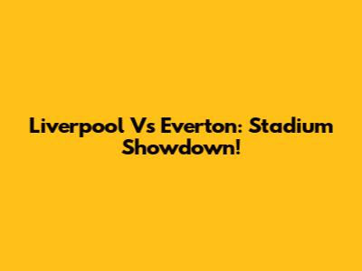Liverpool Vs Everton: Stadium Showdown!
