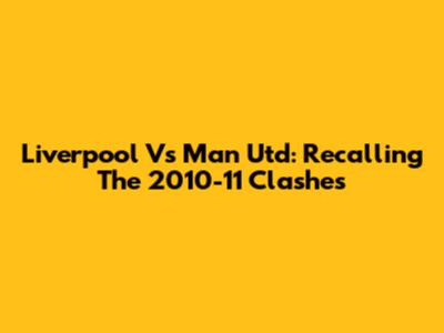 Liverpool Vs Man Utd: Recalling The 2010-11 Clashes