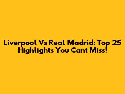 Liverpool Vs Real Madrid: Top 25 Highlights You Can't Miss!