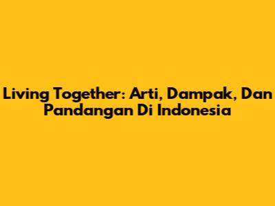 Living Together: Arti, Dampak, Dan Pandangan Di Indonesia