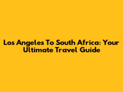Los Angeles To South Africa: Your Ultimate Travel Guide