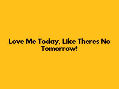 Love Me Today, Like There's No Tomorrow!