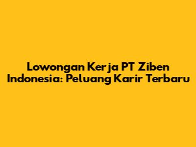 Lowongan Kerja PT Ziben Indonesia: Peluang Karir Terbaru