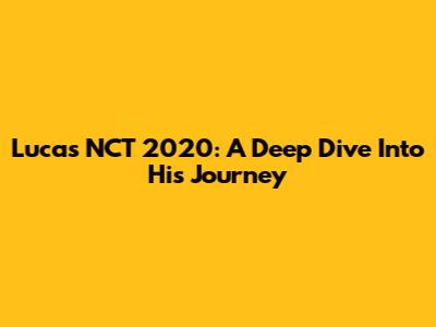 Lucas NCT 2020: A Deep Dive Into His Journey