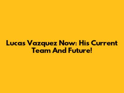 Lucas Vazquez Now: His Current Team And Future!