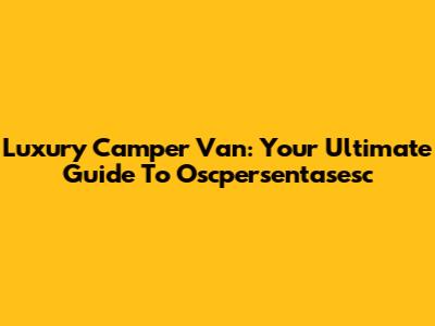 Luxury Camper Van: Your Ultimate Guide To Oscpersentasesc