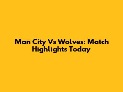 Man City Vs Wolves: Match Highlights Today
