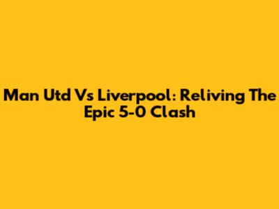 Man Utd Vs Liverpool: Reliving The Epic 5-0 Clash