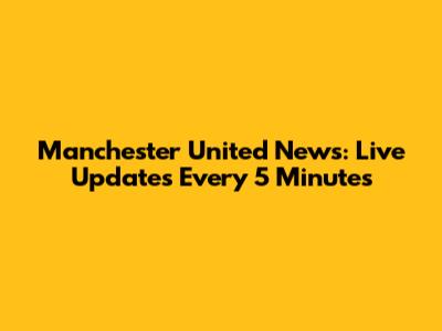 Manchester United News: Live Updates Every 5 Minutes