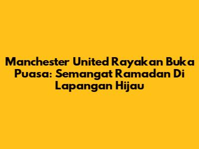 Manchester United Rayakan Buka Puasa: Semangat Ramadan Di Lapangan Hijau