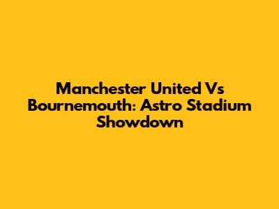 Manchester United Vs Bournemouth: Astro Stadium Showdown