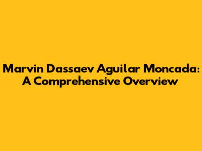 Marvin Dassaev Aguilar Moncada: A Comprehensive Overview