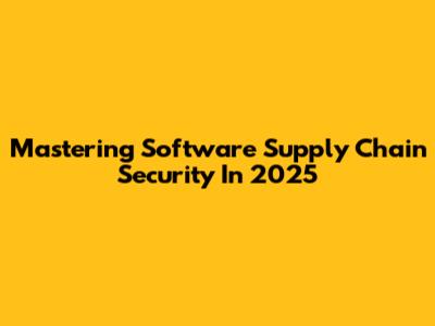 Mastering Software Supply Chain Security In 2025