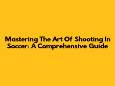 Mastering The Art Of Shooting In Soccer: A Comprehensive Guide