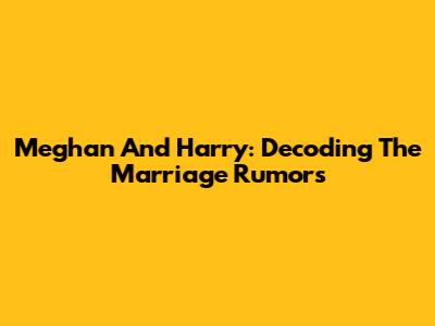 Meghan And Harry: Decoding The Marriage Rumors