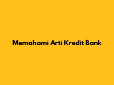 Memahami Arti Kredit Bank