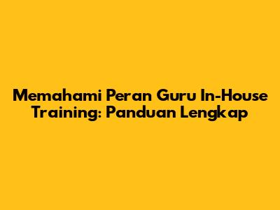 Memahami Peran Guru In-House Training: Panduan Lengkap